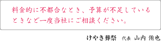 料金的に不都合なとき、予算が不足しているときなど一度当社にご相談ください。 けやき葬祭 代表 山内 侑也